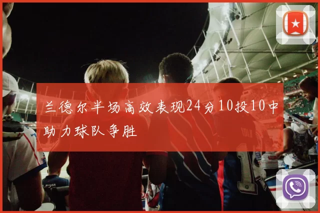 兰德尔半场高效表现24分10投10中助力球队争胜