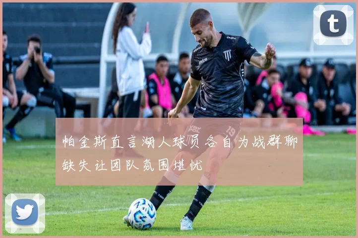 帕金斯直言湖人球员各自为战群聊缺失让团队氛围堪忧