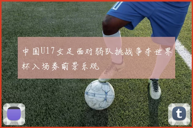 中国U17女足面对弱队挑战争夺世界杯入场券前景乐观