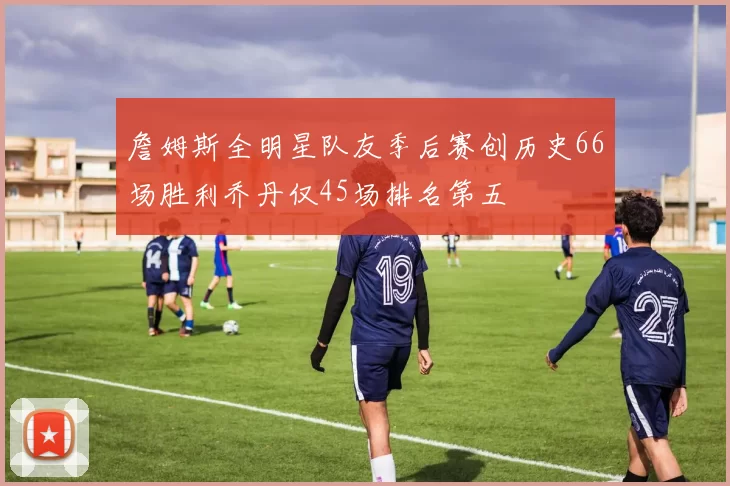 詹姆斯全明星队友季后赛创历史66场胜利乔丹仅45场排名第五