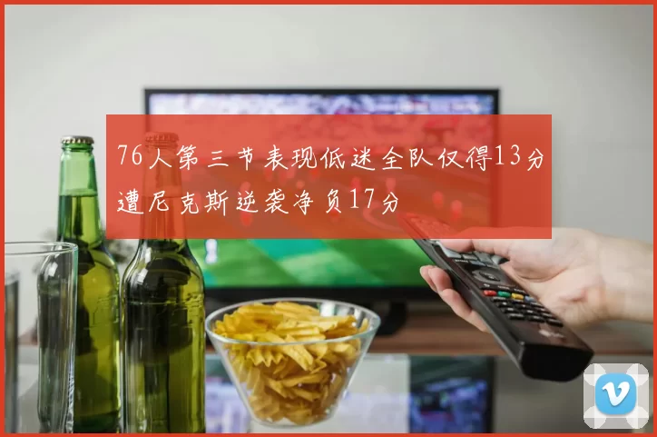 76人第三节表现低迷全队仅得13分遭尼克斯逆袭净负17分