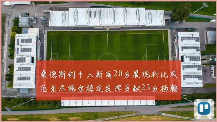 桑德斯创个人新高20分展现科比风范克尼佩尔稳定发挥贡献23分杨瀚森短短2分钟斩获4分