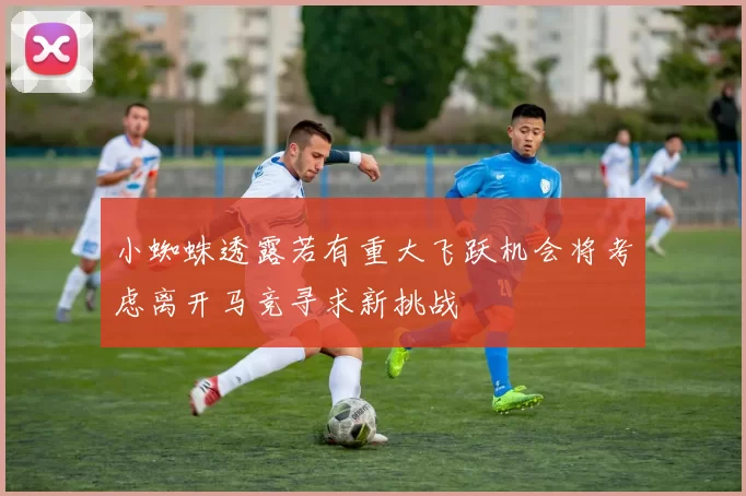 小蜘蛛透露若有重大飞跃机会将考虑离开马竞寻求新挑战
