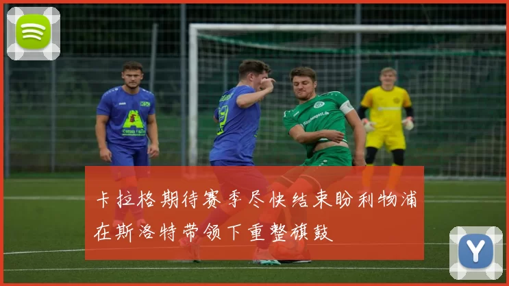 卡拉格期待赛季尽快结束盼利物浦在斯洛特带领下重整旗鼓