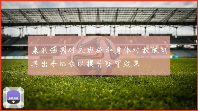 康利强调对文班施加身体对抗限制其出手机会以提升防守效果