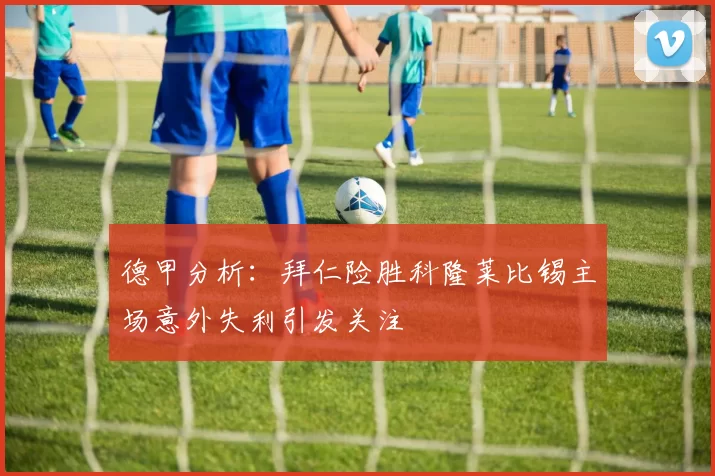 德甲分析：拜仁险胜科隆莱比锡主场意外失利引发关注