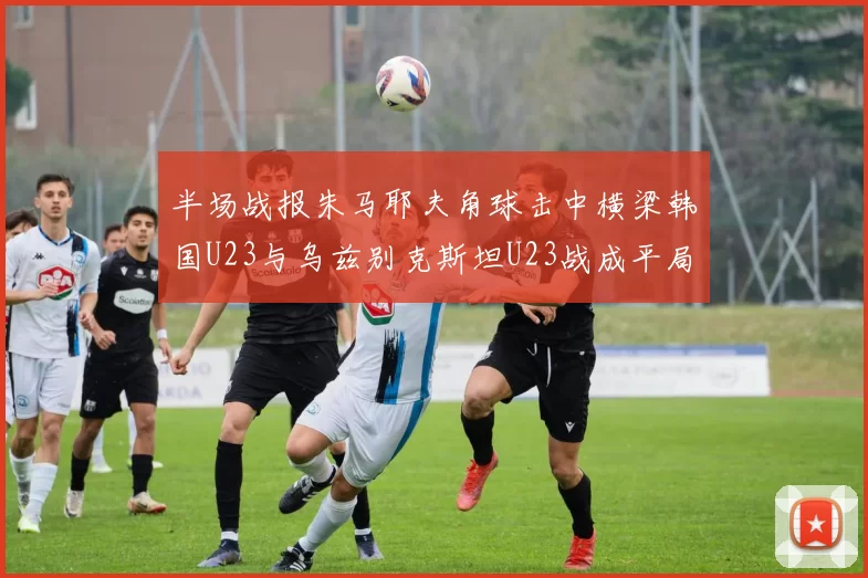 半场战报朱马耶夫角球击中横梁韩国U23与乌兹别克斯坦U23战成平局